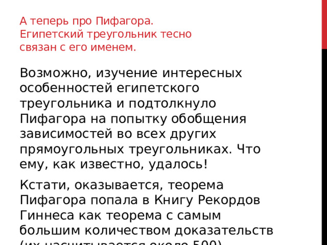 А теперь про Пифагора. Египетский треугольник тесно связан с его именем. Возможно, изучение интересных особенностей египетского треугольника и подтолкнуло Пифагора на попытку обобщения зависимостей во всех других прямоугольных треугольниках. Что ему, как известно, удалось! Кстати, оказывается, теорема Пифагора попала в Книгу Рекордов Гиннеса как теорема с самым большим количеством доказательств (их насчитывается около 500). 