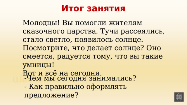 Итог занятия Молодцы! Вы помогли жителям сказочного царства. Тучи рассеялись, стало светло, появилось солнце. Посмотрите, что делает солнце? Оно смеется, радуется тому, что вы такие умницы!  Вот и всё на сегодня. .   -Чем мы сегодня занимались? - Как правильно оформлять предложение? 