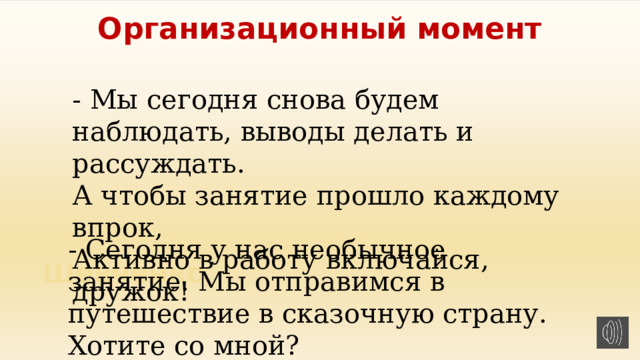 Организационный момент - Мы сегодня снова будем наблюдать, выводы делать и рассуждать. А чтобы занятие прошло каждому впрок, Активно в работу включайся, дружок! - Сегодня у нас необычное занятие. Мы отправимся в путешествие в сказочную страну. Хотите со мной? 