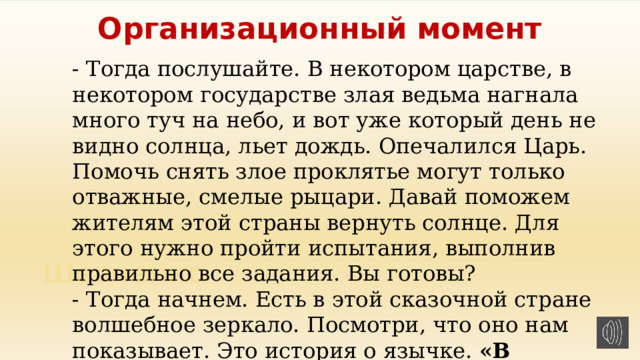 Организационный момент - Тогда послушайте. В некотором царстве, в некотором государстве злая ведьма нагнала много туч на небо, и вот уже который день не видно солнца, льет дождь. Опечалился Царь. Помочь снять злое проклятье могут только отважные, смелые рыцари. Давай поможем жителям этой страны вернуть солнце. Для этого нужно пройти испытания, выполнив правильно все задания. Вы готовы? - Тогда начнем. Есть в этой сказочной стране волшебное зеркало. Посмотри, что оно нам показывает. Это история о язычке.  «В гостях у бабушки с дедушкой». 