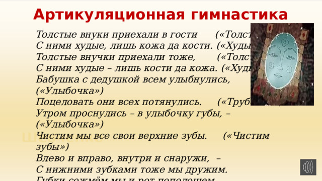 Артикуляционная гимнастика Толстые внуки приехали в гости      («Толстячки») С ними худые, лишь кожа да кости. («Худышки») Толстые внучки приехали тоже,       («Толстячки») С ними худые – лишь кости да кожа. («Худышки») Бабушка с дедушкой всем улыбнулись, («Улыбочка») Поцеловать они всех потянулись.     («Трубочка») Утром проснулись – в улыбочку губы, – («Улыбочка») Чистим мы все свои верхние зубы.     («Чистим зубы») Влево и вправо, внутри и снаружи,  – С нижними зубками тоже мы дружим. Губки сожмём мы и рот пополощем, И самоваром пыхтим что есть мочи.   ( «Самовар») 