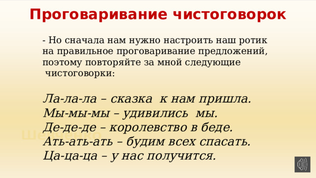 Проговаривание чистоговорок - Но сначала нам нужно настроить наш ротик на правильное проговаривание предложений, поэтому повторяйте за мной следующие  чистоговорки: Ла-ла-ла – сказка  к нам пришла. Мы-мы-мы – удивились  мы. Де-де-де – королевство в беде. Ать-ать-ать – будим всех спасать. Ца-ца-ца – у нас получится. 