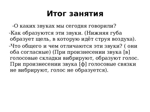 Итог занятия   -О каких звуках мы сегодня говорили? -Как образуются эти звуки. (Нижняя губа образует щель, в которую идёт струя воздуха). -Что общего и чем отличаются эти звуки? ( они оба согласные) (При произнесении звука [в] голосовые складки вибрируют, образуют голос. При произнесении звука [ф] голосовые связки не вибрируют, голос не образуется).     