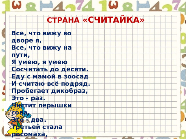 СТРАНА «счИТАЙКА» Все, что вижу во дворе я,  Все, что вижу на пути,  Я умею, я умею  Сосчитать до десяти.  Еду с мамой в зоосад  И считаю всё подряд.  Пробегает дикобраз,  Это - раз.  Чистит перышки сова,  Это - два.  Третьей стала росомаха,  А четвертой - черепаха.  Серый волк улегся спать,  Это - пять.  Попугай в листве густой,  Он - шестой.  Вот лосенок рядом с лосем,  Это будет семь и восемь.  Девять - это бегемот:  Рот - как бабушкин комод.  В клетке ходит лев косматый,  Он последний, он десятый.  Дальше мне не сосчитать -  Надо снова начинать! 