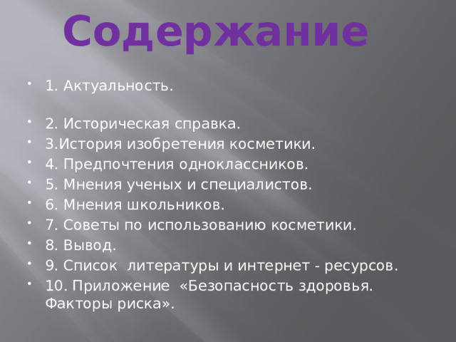 Содержание   1. Актуальность. 2. Историческая справка. 3.История изобретения косметики. 4. Предпочтения одноклассников. 5. Мнения ученых и специалистов. 6. Мнения школьников. 7. Советы по использованию косметики. 8. Вывод. 9. Список литературы и интернет - ресурсов. 10. Приложение «Безопасность здоровья. Факторы риска». 