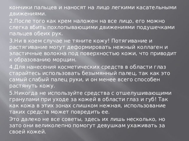 кончики пальцев и наносят на лицо легкими касательными движениями. 2.После того как крем наложен на все лицо, его можно слегка вбить похлопывающими движениями подушечками пальцев обеих рук. 3.Ни в коем случае не тяните кожу! Потягивание и растягивание могут деформировать нежный коллаген и эластичные волокна под поверхностью кожи, что приводит к образованию морщин. 4.Для нанесения косметических средств в области глаз старайтесь использовать безымянный палец, так как это самый слабый палец руки, и он менее всего способен растянуть кожу. 5.Никогда не используйте средства с отшелушивающими гранулами при уходе за кожей в области глаз и губ! Так как кожа в этих зонах слишком нежная, использование таких средств может повредить ее. Это далеко не все советы, здесь их лишь несколько, но зато они великолепно помогут девушкам ухаживать за своей кожей.   