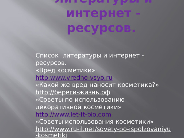 Список литературы и интернет - ресурсов.   Список литературы и интернет - ресурсов.  «Вред косметики» http:www.vredno-vsyo.ru  «Какой же вред наносит косметика?» http://береги-жизнь.рф  «Советы по использованию декоративной косметики» http://www.let-it-bio.com  «Советы использования косметики» http://www.ru-il.net/sovety-po-ispolzovaniyu-kosmetiki  «Полезные советы по использованию косметических средств» http://www.nedug.ru    // 