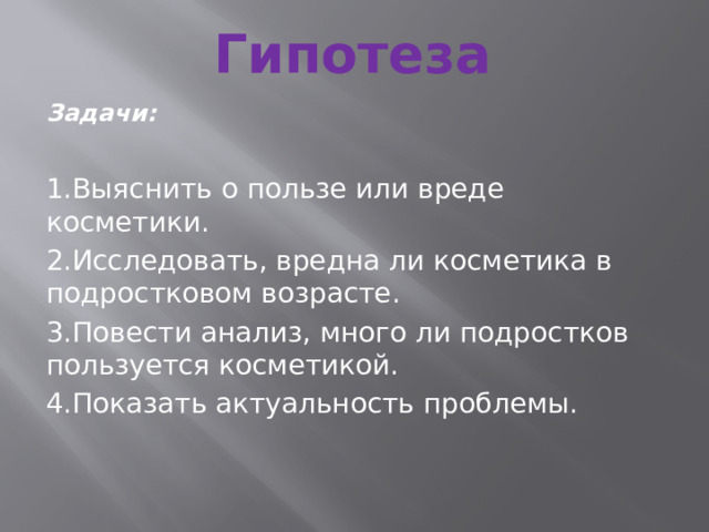 Гипотеза Задачи: 1.Выяснить о пользе или вреде косметики. 2.Исследовать, вредна ли косметика в подростковом возрасте. 3.Повести анализ, много ли подростков пользуется косметикой. 4.Показать актуальность проблемы. 