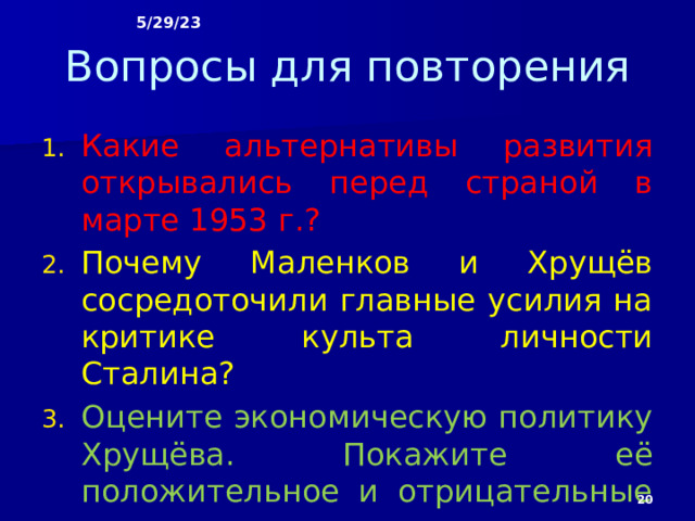 5/29/23 Вопросы для повторения Какие альтернативы развития открывались перед страной в марте 1953 г.? Почему Маленков и Хрущёв сосредоточили главные усилия на критике культа личности Сталина? Оцените экономическую политику Хрущёва. Покажите её положительное и отрицательные черты.  