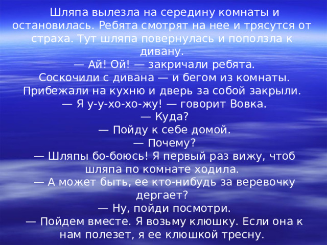 Шляпа вылезла на середину комнаты и остановилась. Ребята смотрят на нее и трясутся от страха. Тут шляпа повернулась и поползла к дивану. — Ай! Ой! — закричали ребята. Соскочили с дивана — и бегом из комнаты. Прибежали на кухню и дверь за собой закрыли. — Я у-у-хо-хо-жу! — говорит Вовка. — Куда? — Пойду к себе домой. — Почему? — Шляпы бо-боюсь! Я первый раз вижу, чтоб шляпа по комнате ходила. — А может быть, ее кто-нибудь за веревочку дергает? — Ну, пойди посмотри. — Пойдем вместе. Я возьму клюшку. Если она к нам полезет, я ее клюшкой тресну. 