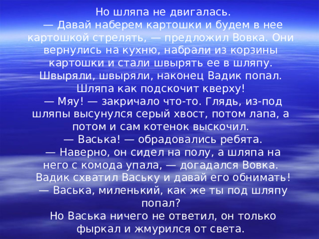 Но шляпа не двигалась. — Давай наберем картошки и будем в нее картошкой стрелять, — предложил Вовка. Они вернулись на кухню, набрали из корзины картошки и стали швырять ее в шляпу. Швыряли, швыряли, наконец Вадик попал. Шляпа как подскочит кверху! — Мяу! — закричало что-то. Глядь, из-под шляпы высунулся серый хвост, потом лапа, а потом и сам котенок выскочил. — Васька! — обрадовались ребята. — Наверно, он сидел на полу, а шляпа на него с комода упала, — догадался Вовка. Вадик схватил Ваську и давай его обнимать! — Васька, миленький, как же ты под шляпу попал? Но Васька ничего не ответил, он только фыркал и жмурился от света. 