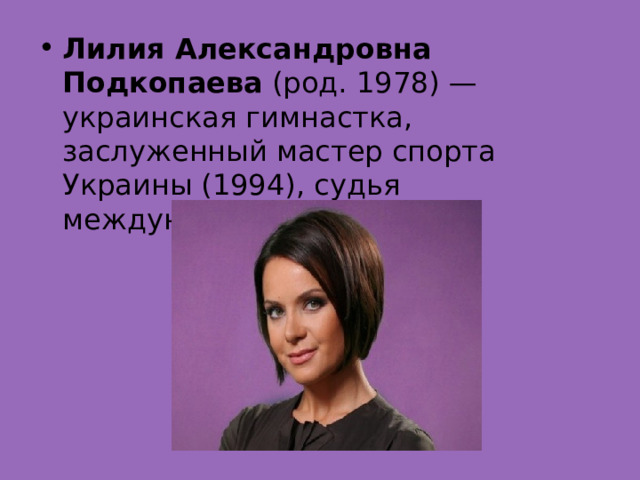 Лилия Александровна Подкопаева  (род. 1978) — украинская гимнастка, заслуженный мастер спорта Украины (1994), судья международной категории. 