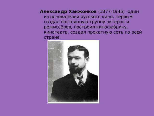 Александр Ханжонков  (1877-1945) -один из основателей русского кино, первым создал постоянную труппу актёров и режиссёров, построил кинофабрику, кинотеатр, создал прокатную сеть по всей стране.  