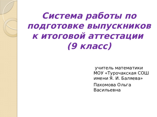 Система работы по подготовке выпускников к итоговой аттестации  (9 класс)      учитель математики МОУ «Турочакская СОШ имени Я. И. Баляева» Пахомова Ольга Васильевна 