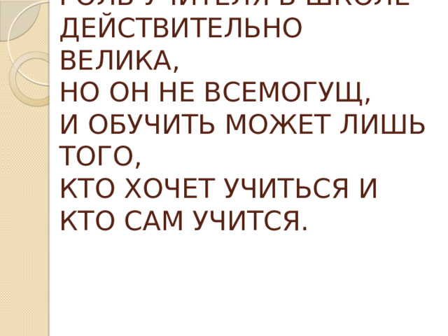 РОЛЬ УЧИТЕЛЯ В ШКОЛЕ ДЕЙСТВИТЕЛЬНО ВЕЛИКА,  НО ОН НЕ ВСЕМОГУЩ,  И ОБУЧИТЬ МОЖЕТ ЛИШЬ ТОГО,  КТО ХОЧЕТ УЧИТЬСЯ И КТО САМ УЧИТСЯ. 