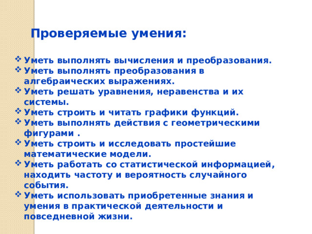 Проверяемые умения: Уметь выполнять вычисления и преобразования. Уметь выполнять преобразования в алгебраических выражениях. Уметь решать уравнения, неравенства и их системы. Уметь строить и читать графики функций. Уметь выполнять действия с геометрическими фигурами . Уметь строить и исследовать простейшие математические модели. Уметь работать со статистической информацией, находить частоту и вероятность случайного события. Уметь использовать приобретенные знания и умения в практической деятельности и повседневной жизни. 