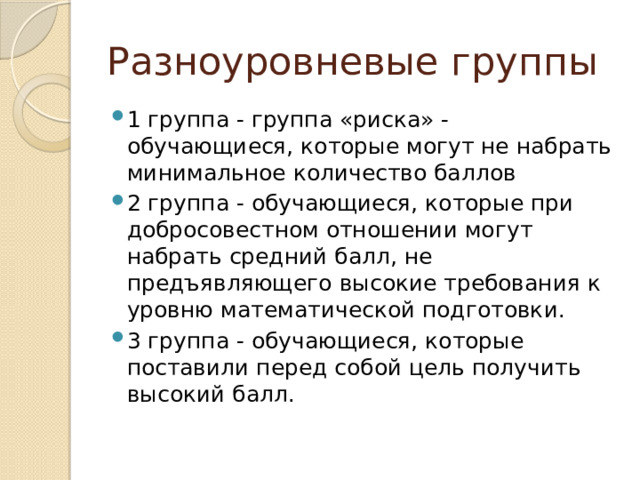 Разноуровневые группы 1 группа - группа «риска» - обучающиеся, которые могут не набрать минимальное количество баллов 2 группа - обучающиеся, которые при добросовестном отношении могут набрать средний балл, не предъявляющего высокие требования к уровню математической подготовки. 3 группа - обучающиеся, которые поставили перед собой цель получить высокий балл. 