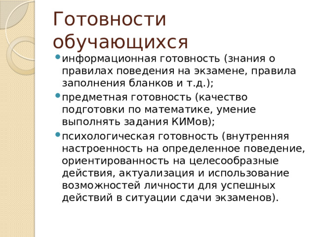 Готовности обучающихся информационная готовность (знания о правилах поведения на экзамене, правила заполнения бланков и т.д.); предметная готовность (качество подготовки по математике, умение выполнять задания КИМов); психологическая готовность (внутренняя настроенность на определенное поведение, ориентированность на целесообразные действия, актуализация и использование возможностей личности для успешных действий в ситуации сдачи экзаменов). 