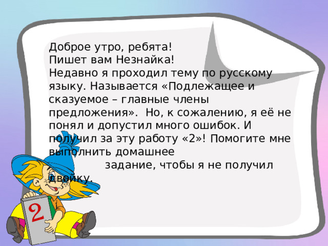 Доброе утро, ребята! Пишет вам Незнайка! Недавно я проходил тему по русскому языку. Называется «Подлежащее и сказуемое – главные члены предложения». Но, к сожалению, я её не понял и допустил много ошибок. И получил за эту работу «2»! Помогите мне выполнить домашнее  задание, чтобы я не получил двойку. 