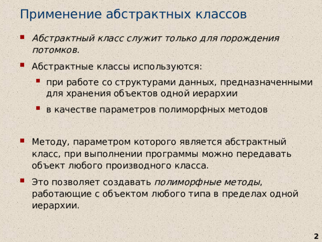 Применение абстрактных классов Абстрактный класс служит только для порождения потомков . Абстрактные классы используются : при работе со структурами данных, предназначенными для хранения объектов одной иерархии в качестве параметров полиморфных методов при работе со структурами данных, предназначенными для хранения объектов одной иерархии в качестве параметров полиморфных методов M етоду, параметром которого является абстрактный класс, при выполнении программы можно передавать объект любого производного класса. Это позволяет создавать полиморфные методы , работающие с объектом любого типа в пределах одной иерархии.   