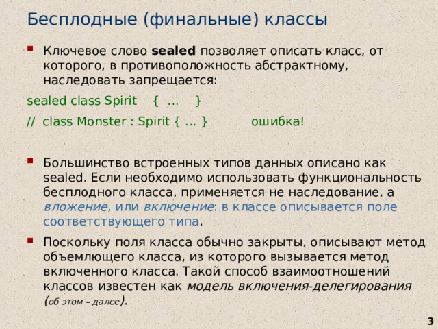Бесплодные (финальные) классы Ключевое слово sealed позволяет описать класс, от которого, в противоположность абстрактному, наследовать запрещается: sealed class Spirit { ... } // class Monster : Spirit { ... } ошибка! Большинство встроенных типов данных описано как sealed. Если необходимо использовать функциональность бесплодного класса, применяется не наследование, а вложение , или включение : в классе описывается поле соответствующего типа . Поскольку поля класса обычно закрыты, описывают метод объемлющего класса, из которого вызывается метод включенного класса. Такой способ взаимоотношений классов известен как модель включения-делегирования ( об этом – далее ) .   