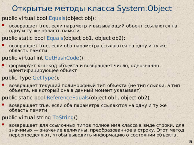 Открытые методы класса System.Object public virtual bool Equals (object obj); возвращает true, если параметр и вызывающий объект ссылаются на одну и ту же область памяти public static bool Equals (object ob1, object ob2); возвращает true, если оба параметра ссылаются на одну и ту же область памяти public virtual int GetHashCode (); формирует хэш-код объекта и возвращает число, однозначно идентифицирующее объект public Type GetType (); возвращает текущий полиморфный тип объекта (не тип ссылки, а тип объекта, на который она в данный момент указывает) public static bool ReferenceEquals (object ob1, object ob2); возвращает true, если оба параметра ссылаются на одну и ту же область памяти public virtual string ToString () возвращает для ссылочных типов полное имя класса в виде строки, для значимых — значение величины, преобразованное в строку. Этот метод переопределяют, чтобы выводить информацию о состоянии объекта .   