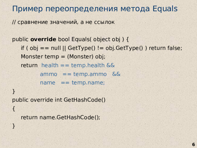Пример переопределения метода Equals // сравнение значений, а не ссылок  public override bool Equals( object obj ) {  if ( obj == null || GetType() != obj.GetType() ) return false;  Monster temp = (Monster) obj;  return health == temp.health &&  ammo == temp.ammo &&  name == temp.name; } public override int GetHashCode() {  return name.GetHashCode(); }   
