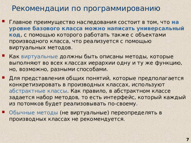 Рекомендации по программированию Главное преимущество наследования состоит в том, что на уровне базового класса можно написать универсальный код , с помощью которого работать также с объектами производного класса, что реализуется с помощью виртуальных методов. Как виртуальные должны быть описаны методы, которые выполняют во всех классах иерархии одну и ту же функцию, но, возможно, разными способами. Для представления общих понятий, которые предполагается конкретизировать в производных классах, используют абстрактные классы . Как правило, в абстрактном классе задается набор методов, то есть интерфейс, который каждый из потомков будет реализовывать по-своему. Обычные  методы (не виртуальные) переопределять в производных классах не рекомендуется.   