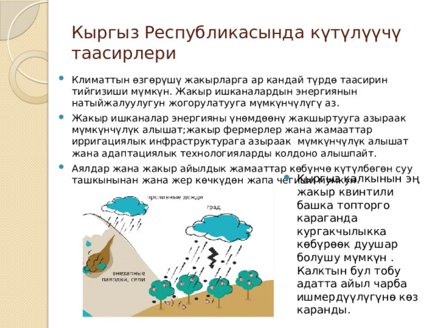 Кыргыз Республикасында күтүлүүчү таасирлери Климаттын өзгөрүшү жакырларга ар кандай түрдө таасирин тийгизиши мүмкүн. Жакыр ишканалардын энергиянын натыйжалуулугун жогорулатууга мүмкүнчүлүгү аз. Жакыр ишканалар энергияны үнөмдөөнү жакшыртууга азыраак мүмкүнчүлүк алышат;жакыр фермерлер жана жамааттар ирригациялык инфраструктурага азыраак мүмкүнчүлүк алышат жана адаптациялык технологияларды колдоно алышпайт. Аялдар жана жакыр айылдык жамааттар көбүнчө күтүлбөгөн суу ташкынынан жана жер көчкүдөн жапа чегиши мумкун. Кыргыз калкынын эң жакыр квинтили башка топторго караганда кургакчылыкка көбүрөөк дуушар болушу мүмкүн . Калктын бул тобу адатта айыл чарба ишмердүүлүгүнө көз каранды. 