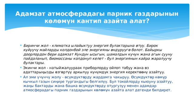 Ар бир адам жыл сайын атмосферага парник газдарын чыгаруу менен болуп жаткан климаттын өзгөрүшүнө өз салымын кошот. Бардык парник газдарынын 75% адамдын ишмердүүлүгү менен байланыштуу. Климаттын өзгөрүшүнө жооп кайтаруу жумшартууга, адаптациялоого багытталган тийиштүү чаралардын комплексин кабыл алуудан турат 