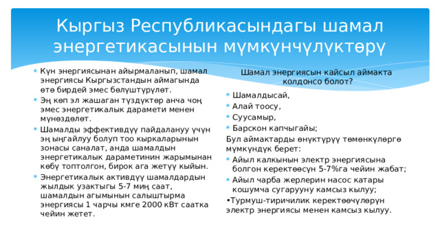 Шамал энергиясын кантип колднууга болот? Шамал дагы бир көп колдонулган энергиянын кайра жаралуучу булагы болуп саналат. Кыймылдап жаткан нерсенин механикалык энергиясы электр энергиясына айландырылат - бул принцип шамал энергиясынын негизинде жатат 