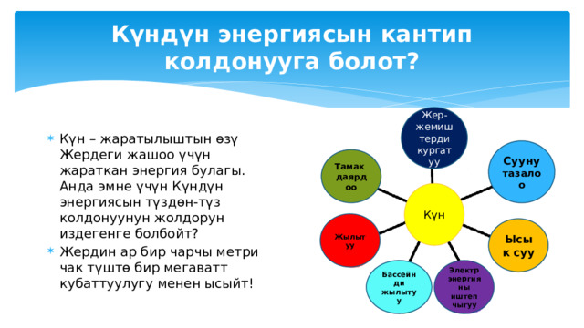  Биринчи жолу  Кайра жаралуучу энергия булактарын пайдалануу КЖЭб колдонуу салым кошот Кайра жаралуучу энергия булактары (КЖЭб) Атмосферага зыяндуу заттарды чыгарууну азайтуу аркылуу айлана-чөйрөнү жакшыртуу; Энергетикалык коопсуздукту жакшыртуу; Айыл жеринде жашаган калктын социалдык-экономикалык турмуш деңгээлин жогорулатуу; Салттуу отундарды (көмүр, мунай, газ) керектөөнү кыскартуу. Күн Суу КЖЭБ Шамал 