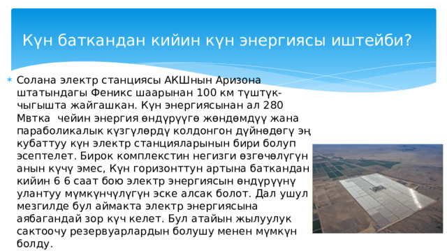 Күндүн энергиясын кантип колдонууга болот? Жер-жемиштерди кургатуу Күн – жаратылыштын өзү Жердеги жашоо үчүн жараткан энергия булагы. Анда эмне үчүн Күндүн энергиясын түздөн-түз колдонуунун жолдорун издегенге болбойт? Жердин ар бир чарчы метри чак түштө бир мегаватт кубаттуулугу менен ысыйт! Сууну тазалоо Тамак даярдоо Күн Жылытуу Ысык суу Электр энергияны иштеп чыгуу Бассейнди жылытуу 