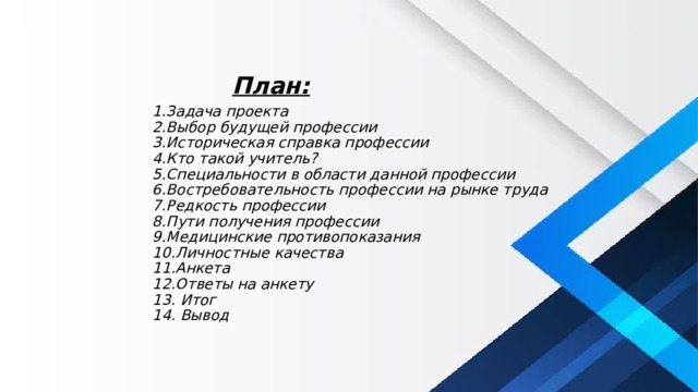 План: 1.Задача проекта  2.Выбор будущей профессии  3.Историческая справка профессии  4.Кто такой учитель?  5.Специальности в области данной профессии  6.Востребовательность профессии на рынке труда  7.Редкость профессии  8.Пути получения профессии  9.Медицинские противопоказания  10.Личностные качества  11.Анкета  12.Ответы на анкету  13. Итог  14. Вывод 