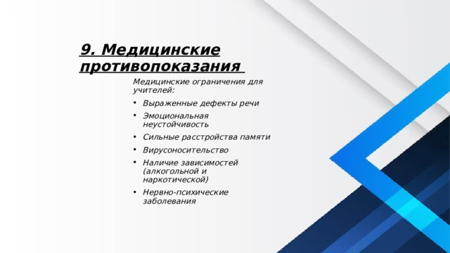 9. Медицинские противопоказания Медицинские ограничения для учителей: Выраженные дефекты речи Эмоциональная неустойчивость Сильные расстройства памяти Вирусоносительство Наличие зависимостей (алкогольной и наркотической) Нервно-психические заболевания 