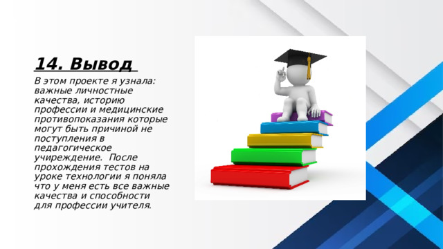 14. Вывод В этом проекте я узнала: важные личностные качества, историю профессии и медицинские противопоказания которые могут быть причиной не поступления в педагогическое учиреждение. После прохождения тестов на уроке технологии я поняла что у меня есть все важные качества и способности для профессии учителя. 