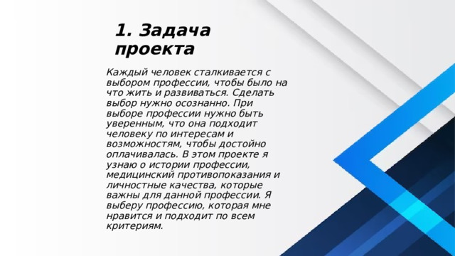 1. Задача проекта Каждый человек сталкивается с выбором профессии, чтобы было на что жить и развиваться. Сделать выбор нужно осознанно. При выборе профессии нужно быть уверенным, что она подходит человеку по интересам и возможностям, чтобы достойно оплачивалась. В этом проекте я узнаю о истории профессии, медицинский противопоказания и личностные качества, которые важны для данной профессии. Я выберу профессию, которая мне нравится и подходит по всем критериям. 