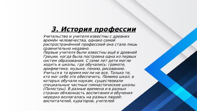 3. История профессии Учительство и учителя известны с древних времён человечества, однако самой распространённой профессией она стала лишь сравнительно недавно.  Первые учителя были известны ещё в древней Греции, когда была построена одна из первых систем образования. С семи лет дети могли ходить в школы, где обучались: грамоте, арифметике, музыке, пению, рисованию. Учиться в то время могли не все. Только те, кто мог себе это обеспечить. Помимо школ, в которых обучали наукам, существовали специальные частные гимнастические школы (Палестры). В разные времена и в разных странах обязоннасть воспитания и обучения нередко возлагалась на разных людей: воспитателей, кураторов, учителей 