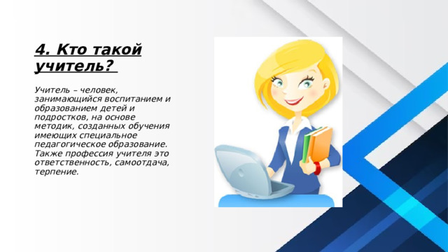 4. Кто такой учитель? Учитель – человек, занимающийся воспитанием и образованием детей и подростков, на основе методик, созданных обучения имеющих специальное педагогическое образование. Также профессия учителя это ответственность, самоотдача, терпение. 