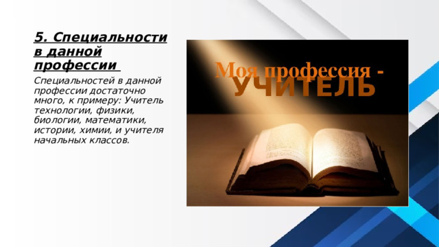 5. Специальности в данной профессии Специальностей в данной профессии достаточно много, к примеру: Учитель технологии, физики, биологии, математики, истории, химии, и учителя начальных классов. 