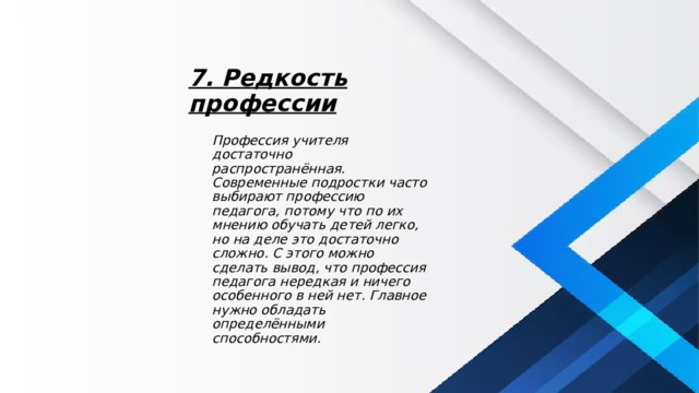7. Редкость профессии Профессия учителя достаточно распространённая. Современные подростки часто выбирают профессию педагога, потому что по их мнению обучать детей легко, но на деле это достаточно сложно. С этого можно сделать вывод, что профессия педагога нередкая и ничего особенного в ней нет. Главное нужно обладать определёнными способностями. 