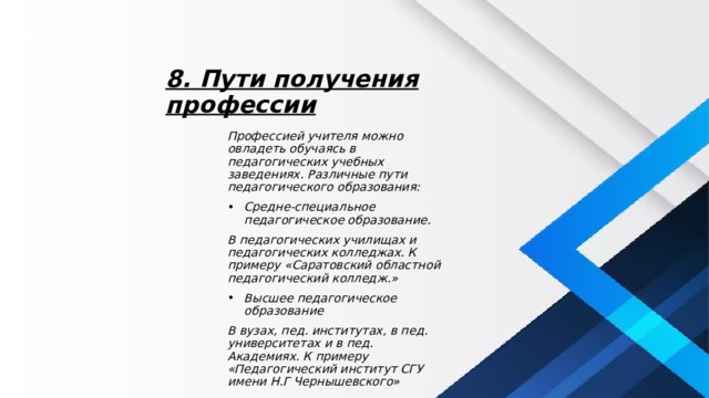8. Пути получения профессии Профессией учителя можно овладеть обучаясь в педагогических учебных заведениях. Различные пути педагогического образования: Средне-специальное педагогическое образование. В педагогических училищах и педагогических колледжах. К примеру «Саратовский областной педагогический колледж.» Высшее педагогическое образование В вузах, пед. институтах, в пед. университетах и в пед. Академиях. К примеру «Педагогический институт СГУ имени Н.Г Чернышевского» 