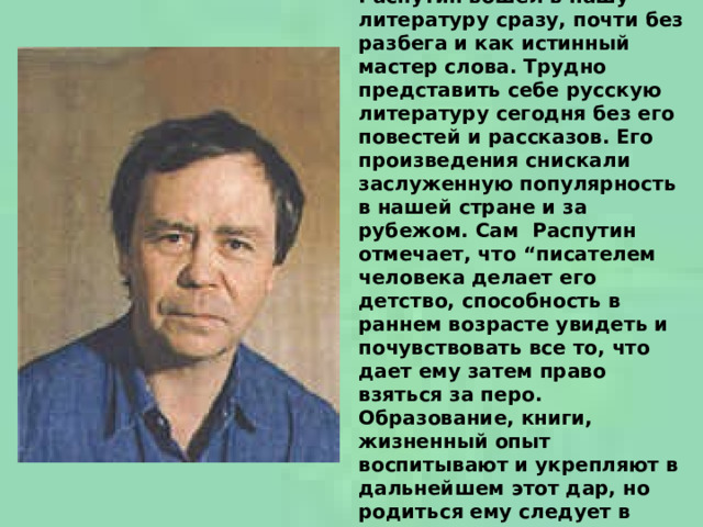  Валентин Григорьевич Распутин вошел в нашу литературу сразу, почти без разбега и как истинный мастер слова. Трудно представить себе русскую литературу сегодня без его повестей и рассказов. Его произведения снискали заслуженную популярность в нашей стране и за рубежом. Сам  Распутин отмечает, что “писателем человека делает его детство, способность в раннем возрасте увидеть и почувствовать все то, что дает ему затем право взяться за перо. Образование, книги, жизненный опыт воспитывают и укрепляют в дальнейшем этот дар, но родиться ему следует в детстве ”.    