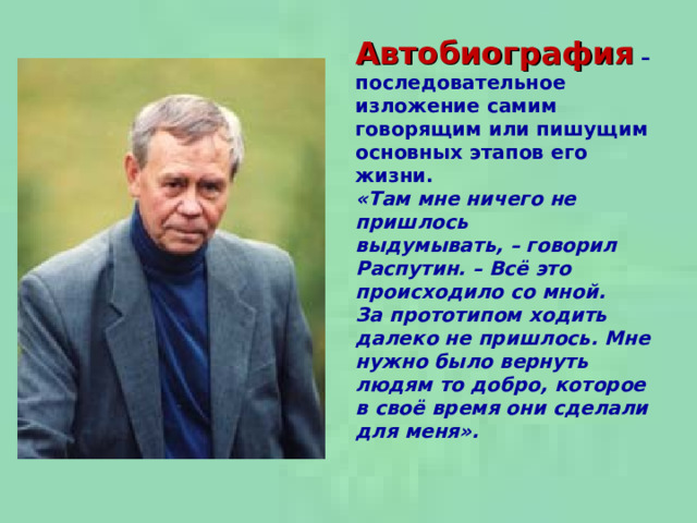 Автобиография  –  последовательное изложение самим говорящим или пишущим основных этапов его жизни. «Там мне ничего не пришлось выдумывать, –  говорил Распутин. – Всё это происходило со мной. За прототипом ходить далеко не пришлось. Мне нужно было вернуть людям то добро, которое в своё время они сделали для меня».  