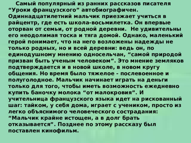  Самый популярный из ранних рассказов писателя “Уроки французского” автобиографичен.  Одиннадцатилетний мальчик приезжает учиться в райцентр, где есть школа-восьмилетка. Он впервые оторван от семьи, от родной деревни.  Не удивительны его неодолимая тоска и тяга домой. Однако, маленький герой понимает, что на него возложены надежды не только родных, но и всей деревни: ведь он, по единодушному мнению односельчан, “самой природой призван быть ученым человеком”. Это мнение земляков подтверждается и в новой школе, в новом кругу общения. Но время было тяжелое - послевоенное и полуголодное. Мальчик начинает играть на деньги только для того, чтобы иметь возможность ежедневно купить баночку молока “от малокровия”. И учительница французского языка идет на рискованный шаг: тайком, у себя дома, играет с учеником, просто из легко объяснимого человеческого сострадания: “Мальчик крайне истощен, а в долг брать отказывается”. Позднее по этому рассказу был поставлен кинофильм.    