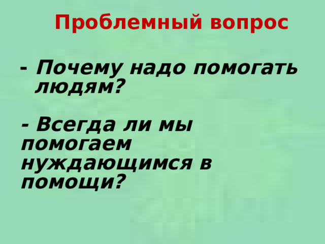  Проблемный вопрос   -  Почему надо помогать людям?   - Всегда ли мы помогаем нуждающимся в помощи?   
