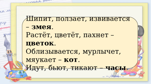 Шипит, ползает, извивается – змея . Растёт, цветёт, пахнет – цветок . Облизывается, мурлычет, мяукает – кот . Идут, бьют, тикают – часы . 