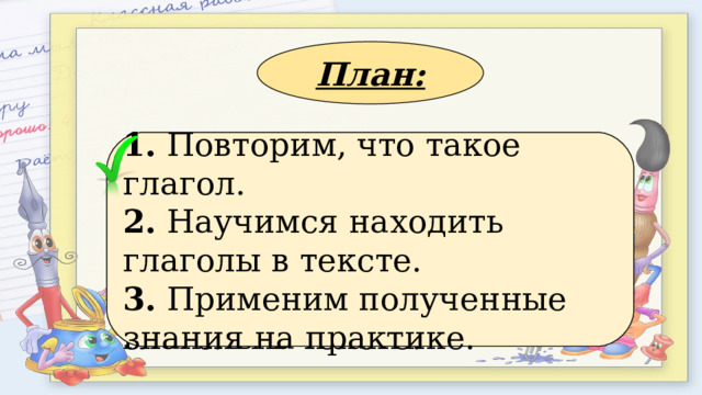 План: 1. Применим полученные знания на практике. 2. Повторим, что такое глагол. 3. Научимся находить глаголы в тексте. 1. Повторим, что такое глагол. 2. Научимся находить глаголы в тексте. 3. Применим полученные знания на практике. 