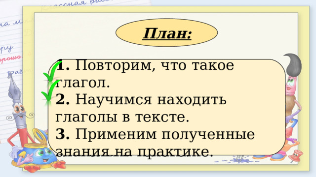 План: 1. Применим полученные знания на практике. 2. Повторим, что такое глагол. 3. Научимся находить глаголы в тексте. 1. Повторим, что такое глагол. 2. Научимся находить глаголы в тексте. 3. Применим полученные знания на практике. 