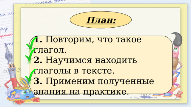 План: 1. Применим полученные знания на практике. 2. Повторим, что такое глагол. 3. Научимся находить глаголы в тексте. 1. Повторим, что такое глагол. 2. Научимся находить глаголы в тексте. 3. Применим полученные знания на практике. 